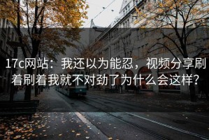 17c网站：我还以为能忍，视频分享刷着刷着我就不对劲了为什么会这样？