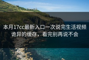 本月17cc最新入口一次说完生活视频诡异的缓存，看完别再说不会