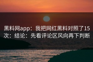 黑料网app：我把网红黑料对照了15次：结论：先看评论区风向再下判断