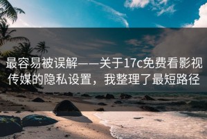 最容易被误解——关于17c免费看影视传媒的隐私设置，我整理了最短路径