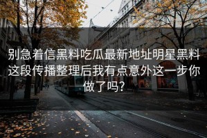 别急着信黑料吃瓜最新地址明星黑料这段传播整理后我有点意外这一步你做了吗？