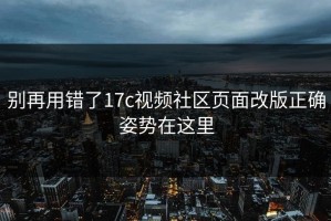 别再用错了17c视频社区页面改版正确姿势在这里