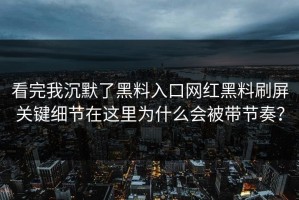 看完我沉默了黑料入口网红黑料刷屏关键细节在这里为什么会被带节奏？