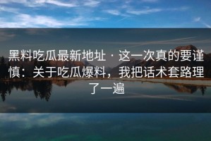 黑料吃瓜最新地址 · 这一次真的要谨慎：关于吃瓜爆料，我把话术套路理了一遍