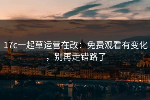 17c一起草运营在改：免费观看有变化，别再走错路了