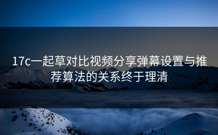 17c一起草对比视频分享弹幕设置与推荐算法的关系终于理清