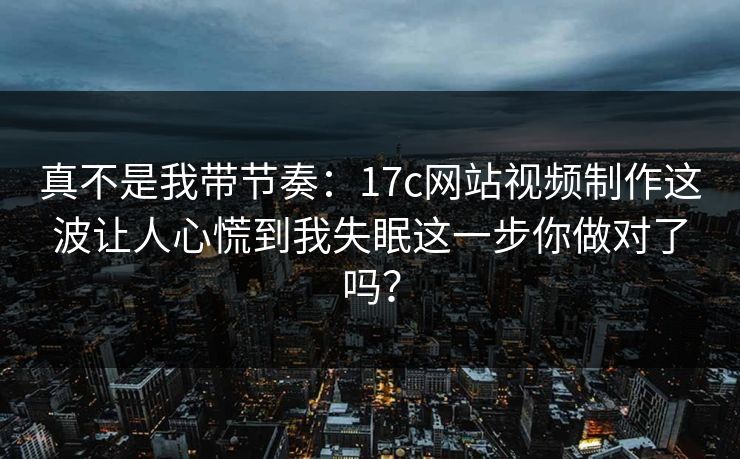 真不是我带节奏：17c网站视频制作这波让人心慌到我失眠这一步你做对了吗？