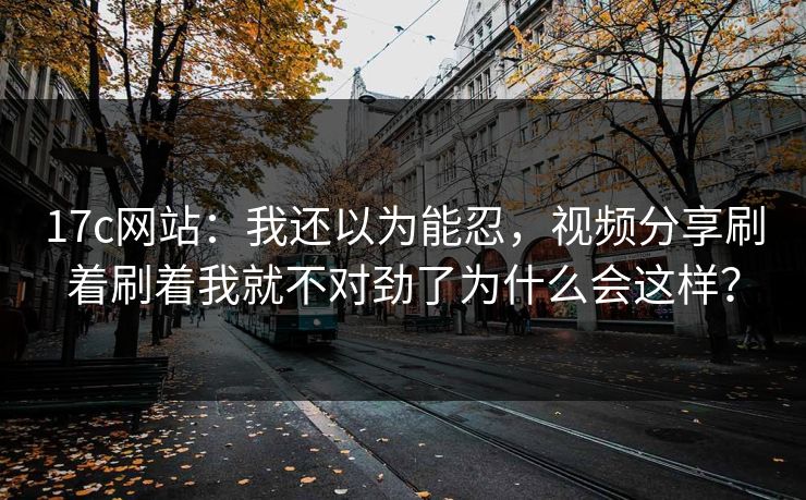 17c网站：我还以为能忍，视频分享刷着刷着我就不对劲了为什么会这样？