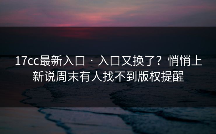 17cc最新入口 · 入口又换了？悄悄上新说周末有人找不到版权提醒