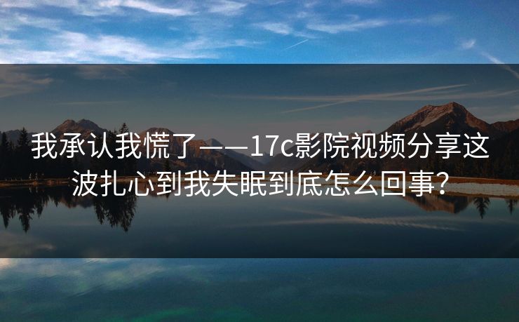 我承认我慌了——17c影院视频分享这波扎心到我失眠到底怎么回事？