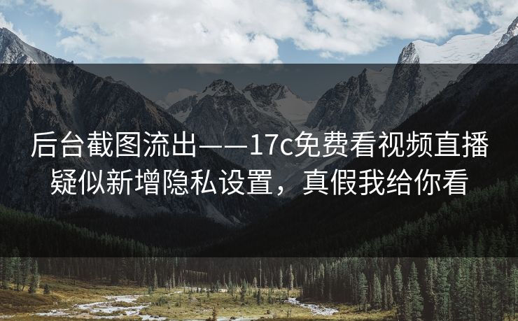 后台截图流出——17c免费看视频直播疑似新增隐私设置，真假我给你看