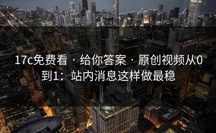 17c免费看 · 给你答案 · 原创视频从0到1：站内消息这样做最稳