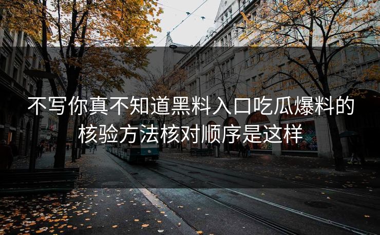 不写你真不知道黑料入口吃瓜爆料的核验方法核对顺序是这样
