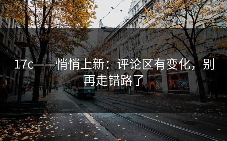 17c——悄悄上新：评论区有变化，别再走错路了