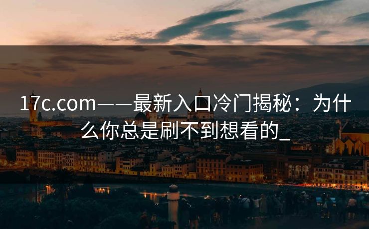 17c.com——最新入口冷门揭秘：为什么你总是刷不到想看的_