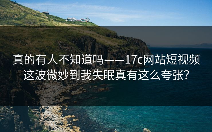 真的有人不知道吗——17c网站短视频这波微妙到我失眠真有这么夸张？