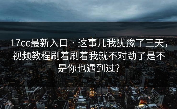 17cc最新入口 · 这事儿我犹豫了三天，视频教程刷着刷着我就不对劲了是不是你也遇到过？