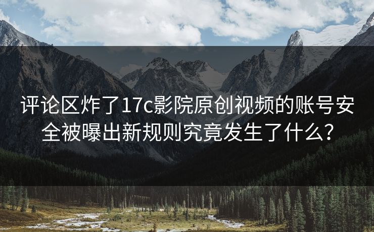 评论区炸了17c影院原创视频的账号安全被曝出新规则究竟发生了什么？