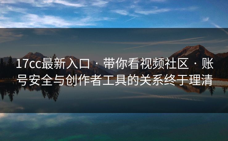 17cc最新入口 · 带你看视频社区 · 账号安全与创作者工具的关系终于理清