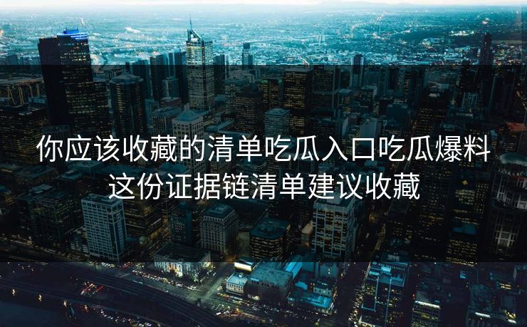 你应该收藏的清单吃瓜入口吃瓜爆料这份证据链清单建议收藏