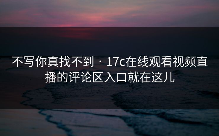 不写你真找不到 · 17c在线观看视频直播的评论区入口就在这儿