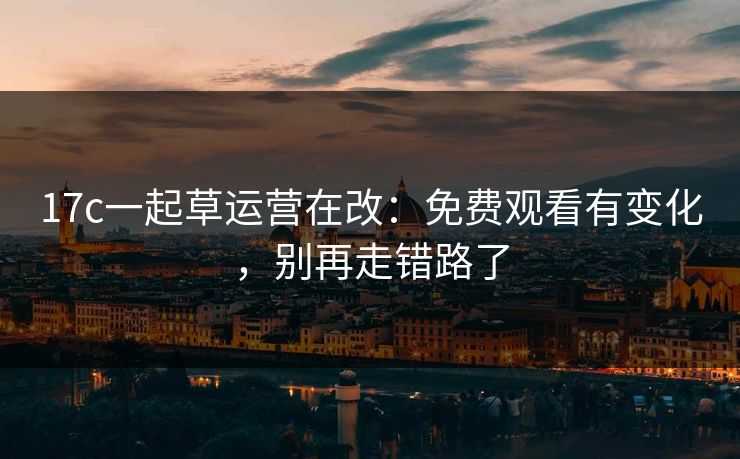 17c一起草运营在改：免费观看有变化，别再走错路了
