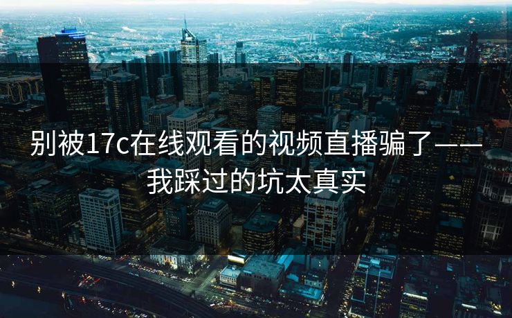 别被17c在线观看的视频直播骗了——我踩过的坑太真实