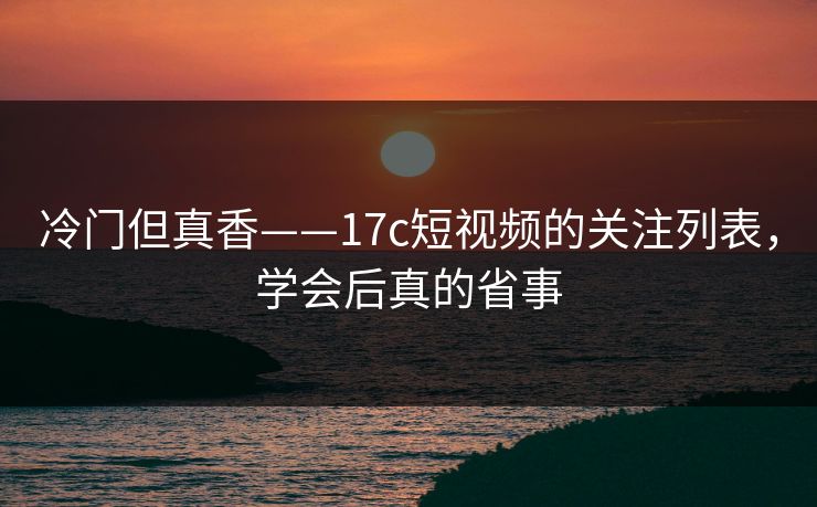 冷门但真香——17c短视频的关注列表，学会后真的省事