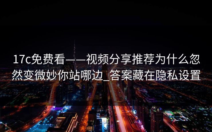 17c免费看——视频分享推荐为什么忽然变微妙你站哪边_答案藏在隐私设置