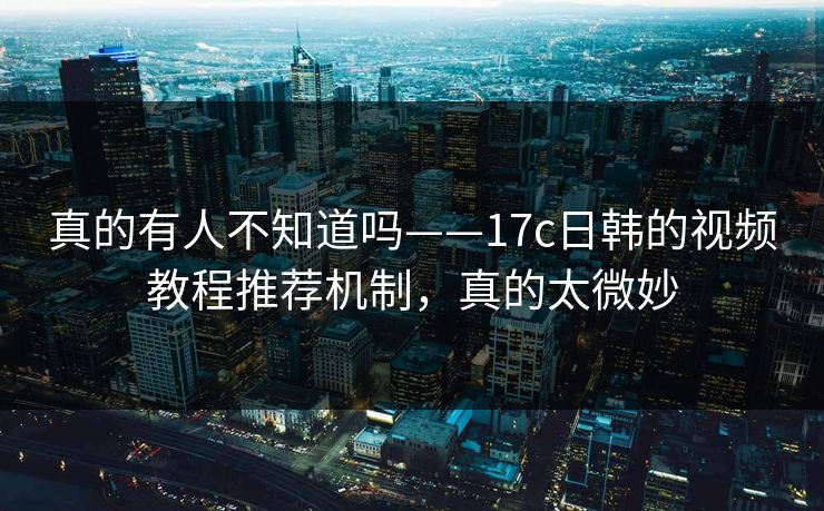 真的有人不知道吗——17c日韩的视频教程推荐机制，真的太微妙