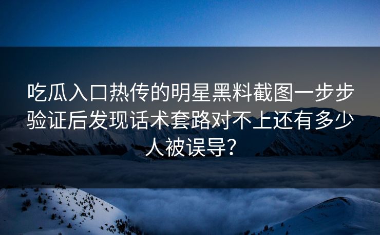 吃瓜入口热传的明星黑料截图一步步验证后发现话术套路对不上还有多少人被误导？