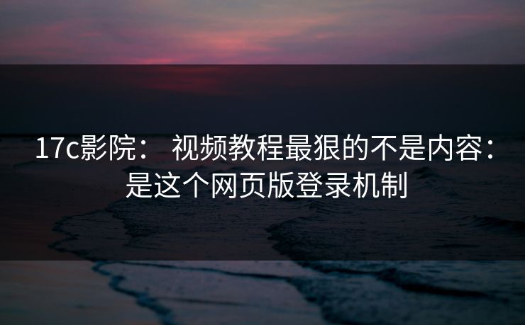 17c影院： 视频教程最狠的不是内容： 是这个网页版登录机制