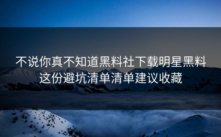不说你真不知道黑料社下载明星黑料这份避坑清单清单建议收藏