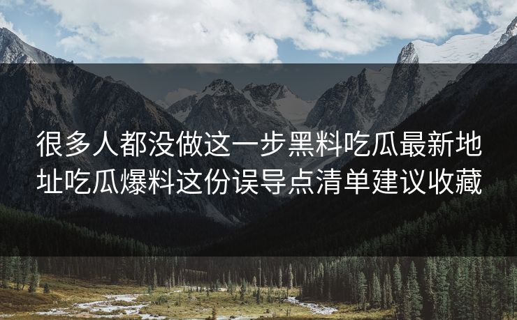 很多人都没做这一步黑料吃瓜最新地址吃瓜爆料这份误导点清单建议收藏