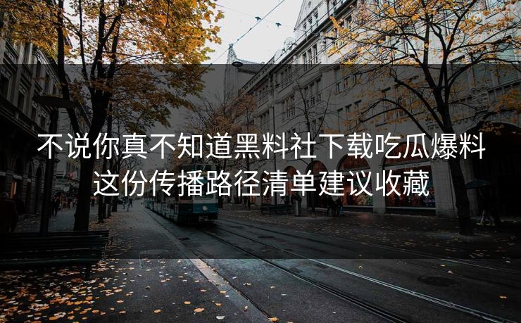 不说你真不知道黑料社下载吃瓜爆料这份传播路径清单建议收藏