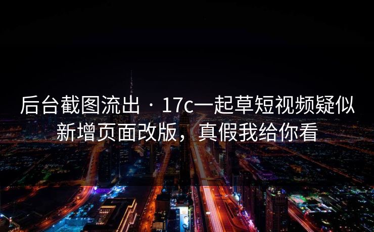 后台截图流出 · 17c一起草短视频疑似新增页面改版，真假我给你看
