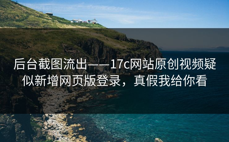 后台截图流出——17c网站原创视频疑似新增网页版登录，真假我给你看