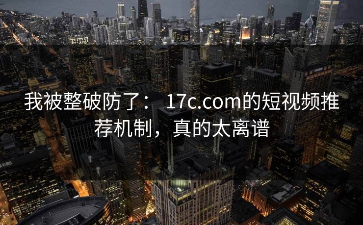 我被整破防了： 17c.com的短视频推荐机制，真的太离谱
