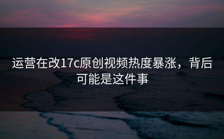 运营在改17c原创视频热度暴涨，背后可能是这件事
