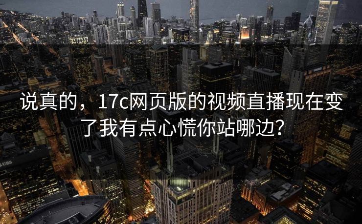 说真的，17c网页版的视频直播现在变了我有点心慌你站哪边？