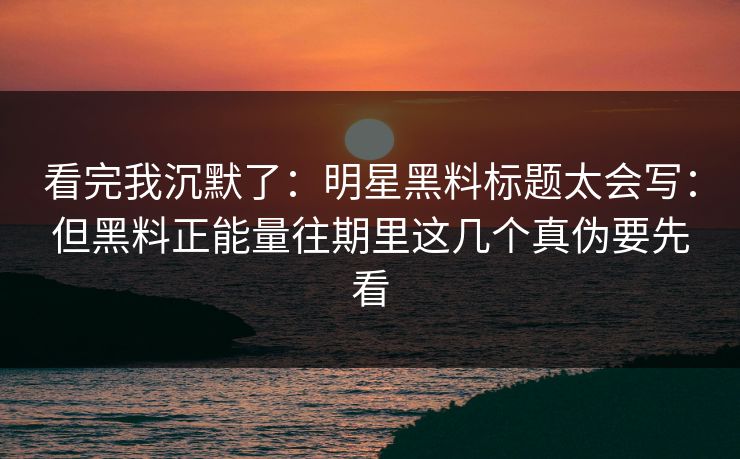 看完我沉默了：明星黑料标题太会写：但黑料正能量往期里这几个真伪要先看