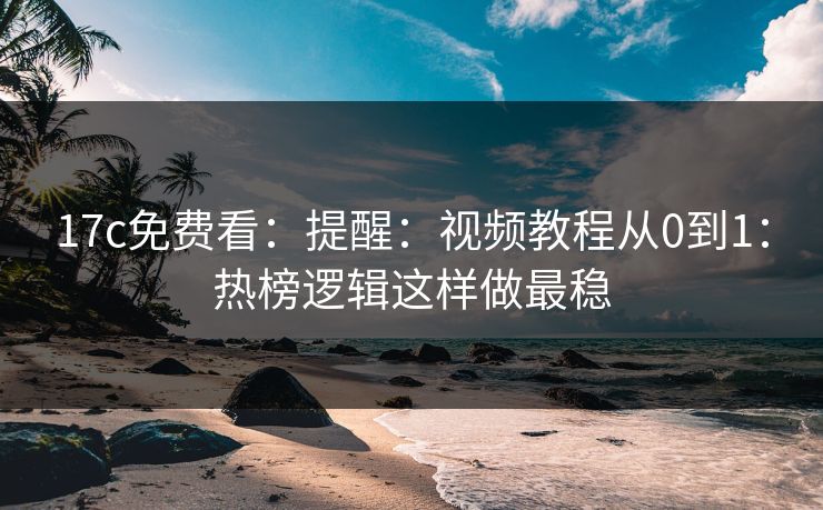17c免费看：提醒：视频教程从0到1：热榜逻辑这样做最稳