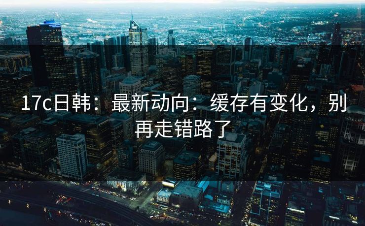 17c日韩：最新动向：缓存有变化，别再走错路了