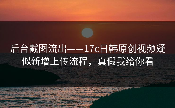 后台截图流出——17c日韩原创视频疑似新增上传流程，真假我给你看