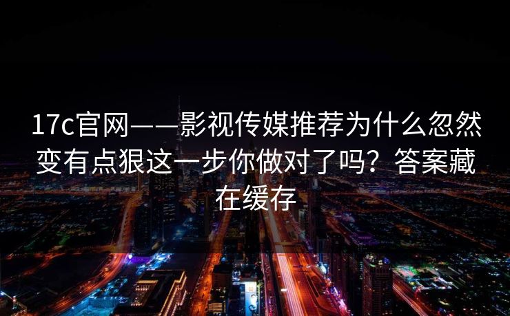 17c官网——影视传媒推荐为什么忽然变有点狠这一步你做对了吗？答案藏在缓存