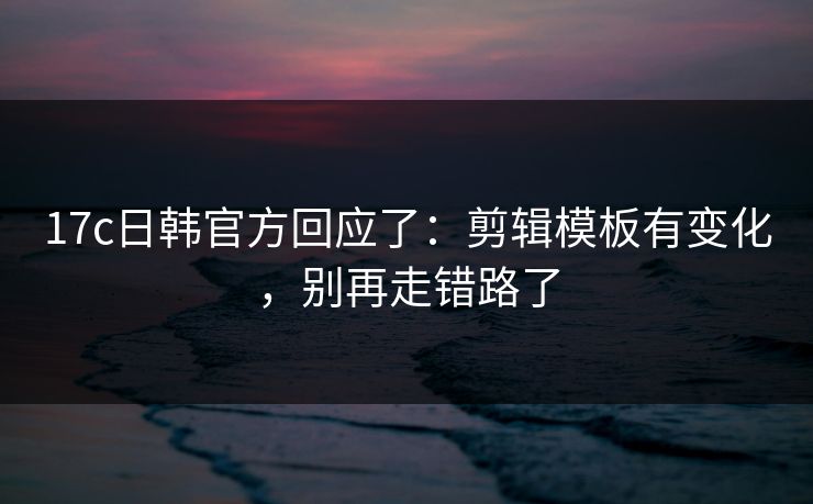 17c日韩官方回应了：剪辑模板有变化，别再走错路了