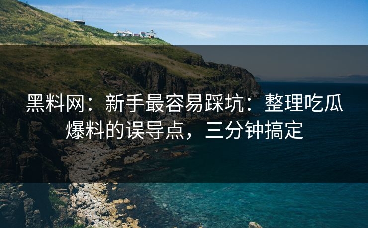 黑料网：新手最容易踩坑：整理吃瓜爆料的误导点，三分钟搞定