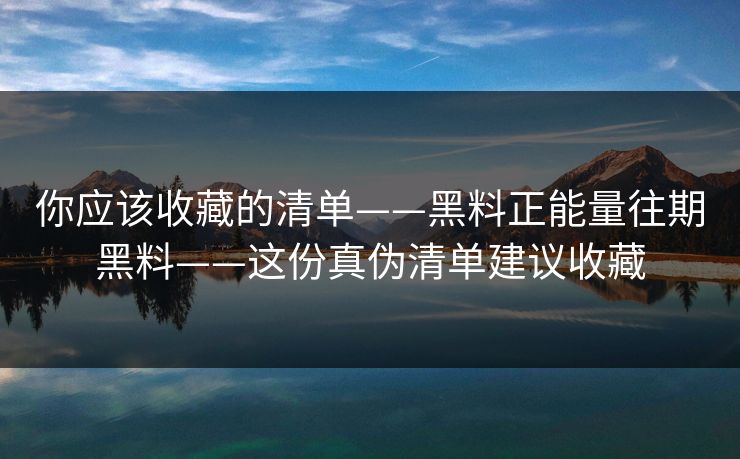 你应该收藏的清单——黑料正能量往期黑料——这份真伪清单建议收藏