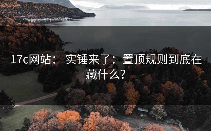17c网站： 实锤来了：置顶规则到底在藏什么？