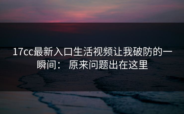 17cc最新入口生活视频让我破防的一瞬间： 原来问题出在这里